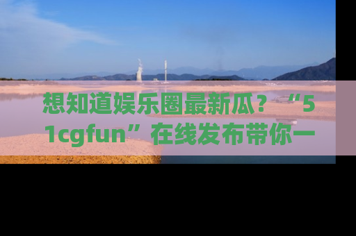 想知道娱乐圈最新瓜？“51cgfun”在线发布带你一探究竟！