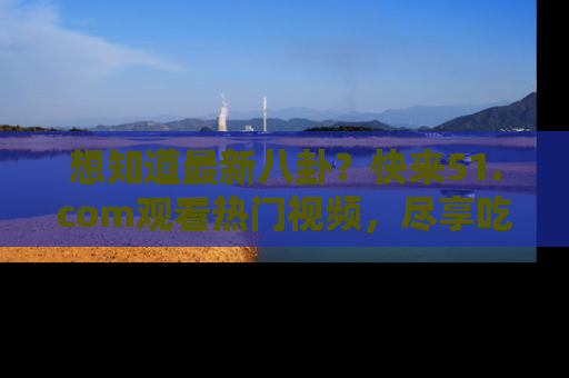 想知道最新八卦？快来51.com观看热门视频，尽享吃瓜乐趣！
