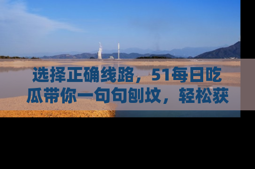 选择正确线路，51每日吃瓜带你一句句刨坟，轻松获取娱乐新资讯