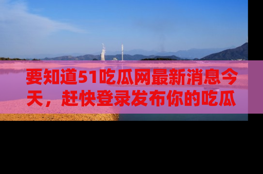 要知道51吃瓜网最新消息今天，赶快登录发布你的吃瓜体验吧！