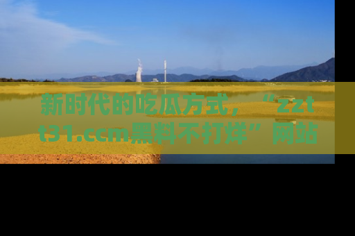 新时代的吃瓜方式，“zztt31.ccm黑料不打烊”网站为iOS用户带来惊喜