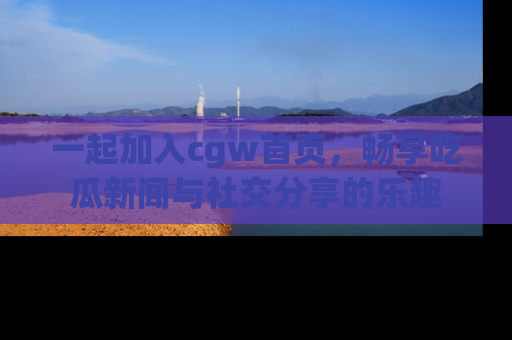 一起加入cgw首页，畅享吃瓜新闻与社交分享的乐趣