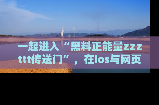 一起进入“黑料正能量zzzttt传送门”，在ios与网页中享受热辣资讯的快乐吧！