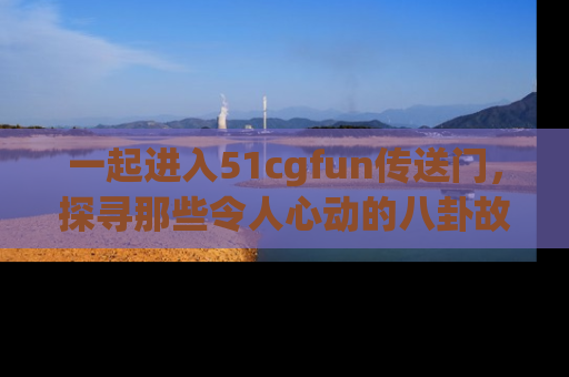 一起进入51cgfun传送门，探寻那些令人心动的八卦故事吧！