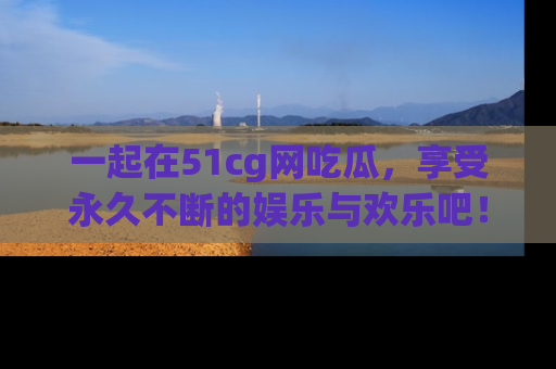 一起在51cg网吃瓜，享受永久不断的娱乐与欢乐吧！