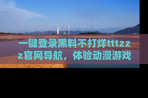 一键登录黑料不打烊tttzzz官网导航，体验动漫游戏风格黑料盛宴