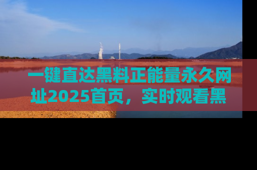 一键直达黑料正能量永久网址2025首页，实时观看黑料大汇总