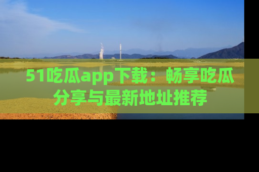 51吃瓜app下载：畅享吃瓜分享与最新地址推荐
