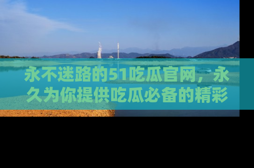 永不迷路的51吃瓜官网，永久为你提供吃瓜必备的精彩资讯