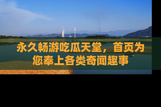 永久畅游吃瓜天堂，首页为您奉上各类奇闻趣事