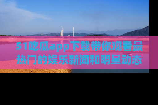 51吃瓜app下载带你观看最热门的娱乐新闻和明星动态
