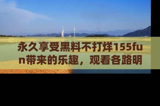 永久享受黑料不打烊155fun带来的乐趣，观看各路明星的内幕故事！