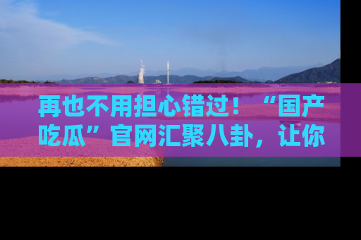 再也不用担心错过！“国产吃瓜”官网汇聚八卦，让你随时随地吃瓜。