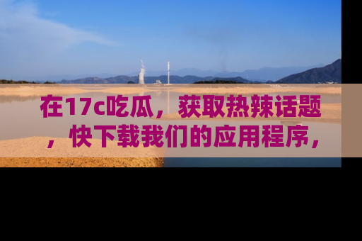 在17c吃瓜，获取热辣话题，快下载我们的应用程序，地址轻松找到！