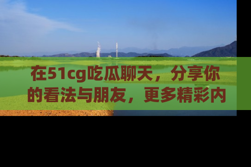 在51cg吃瓜聊天，分享你的看法与朋友，更多精彩内容请浏览网址www.51cg.com！