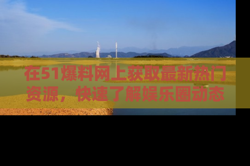 在51爆料网上获取最新热门资源，快速了解娱乐圈动态