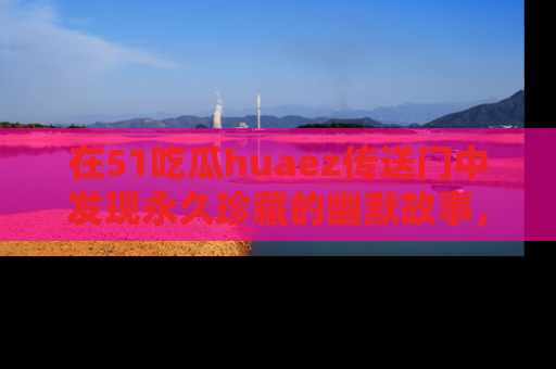 在51吃瓜huaez传送门中发现永久珍藏的幽默故事，瓜友们一起分享欢乐瞬间！