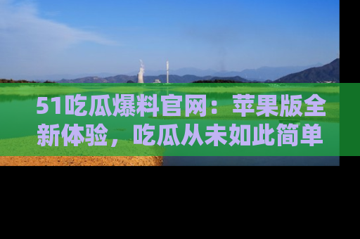 51吃瓜爆料官网：苹果版全新体验，吃瓜从未如此简单
