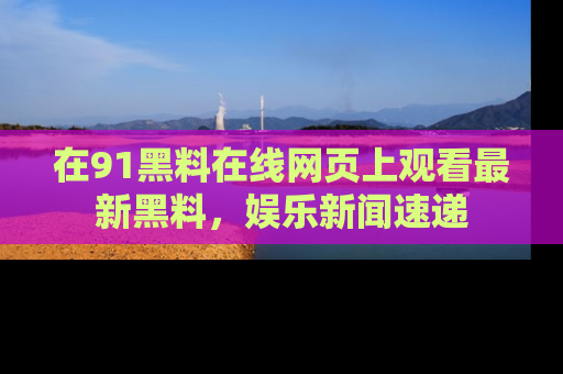 在91黑料在线网页上观看最新黑料，娱乐新闻速递