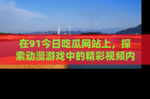 在91今日吃瓜网站上，探索动漫游戏中的精彩视频内容