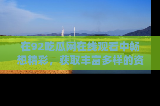 在92吃瓜网在线观看中畅想精彩，获取丰富多样的资源和app功能