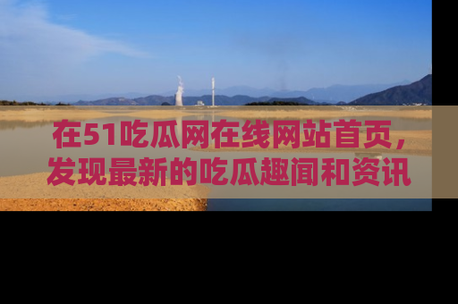 在51吃瓜网在线网站首页，发现最新的吃瓜趣闻和资讯分享