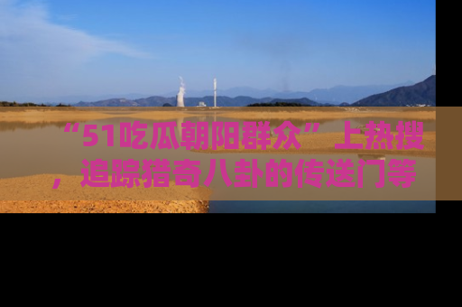 “51吃瓜朝阳群众”上热搜，追踪猎奇八卦的传送门等你点击！