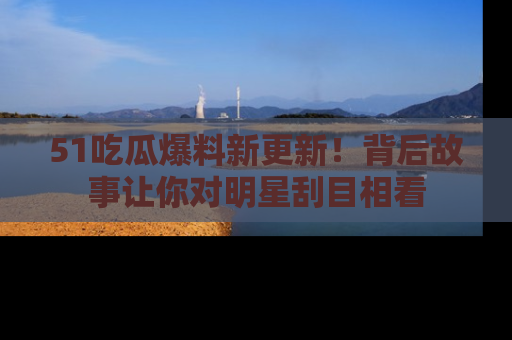 51吃瓜爆料新更新！背后故事让你对明星刮目相看