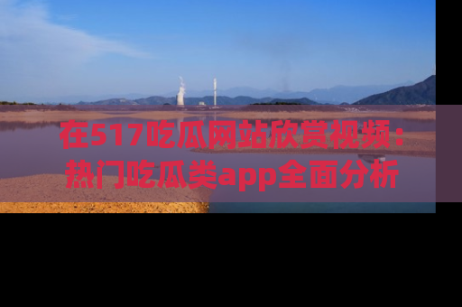 在517吃瓜网站欣赏视频：热门吃瓜类app全面分析
