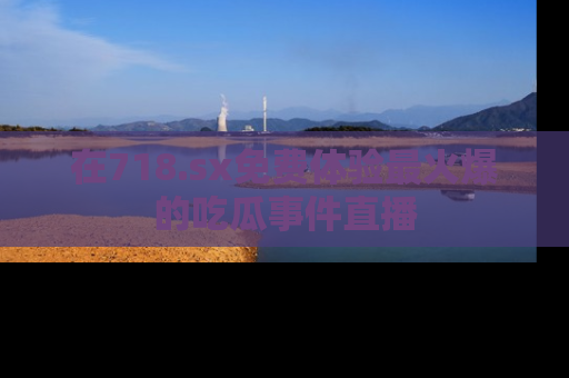 在718.sx免费体验最火爆的吃瓜事件直播