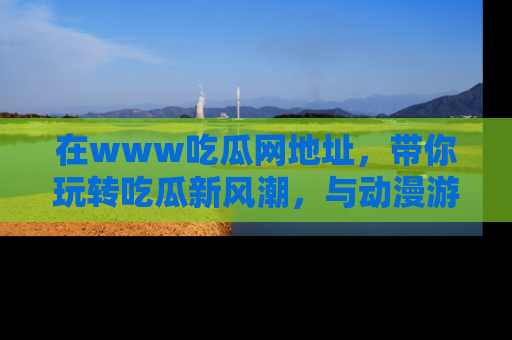 在www吃瓜网地址，带你玩转吃瓜新风潮，与动漫游戏角色共度精彩时光！