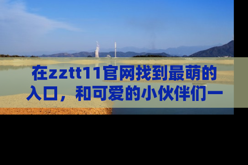 在zztt11官网找到最萌的入口，和可爱的小伙伴们一起吃瓜吧！
