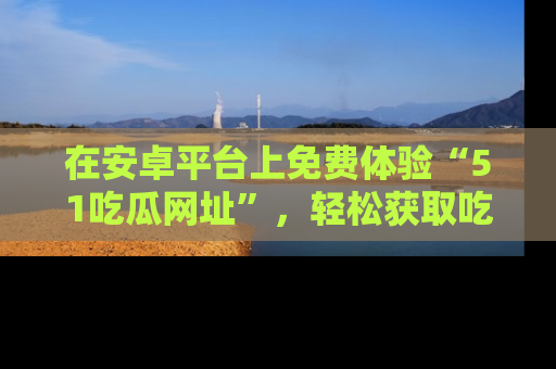 在安卓平台上免费体验“51吃瓜网址”，轻松获取吃瓜新鲜事！