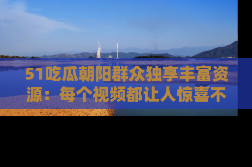 51吃瓜朝阳群众独享丰富资源：每个视频都让人惊喜不已！
