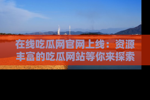 在线吃瓜网官网上线：资源丰富的吃瓜网站等你来探索