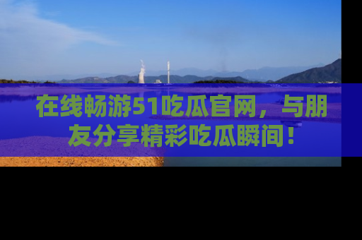 在线畅游51吃瓜官网，与朋友分享精彩吃瓜瞬间！
