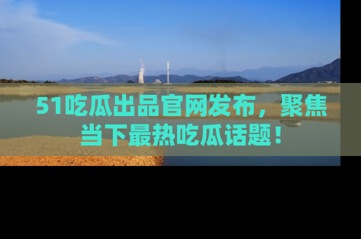 51吃瓜出品官网发布，聚焦当下最热吃瓜话题！