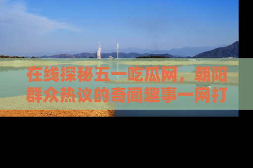 在线探秘五一吃瓜网，朝阳群众热议的奇闻趣事一网打尽