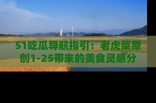51吃瓜导航指引：老虎菜原创1-25带来的美食灵感分享
