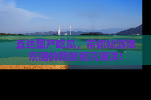 直达国产吃瓜，带你畅游娱乐圈的新鲜资讯海洋！