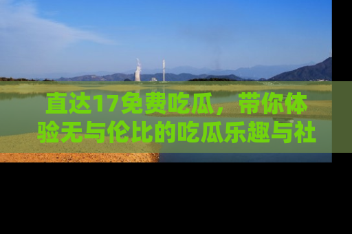直达17免费吃瓜，带你体验无与伦比的吃瓜乐趣与社区互动