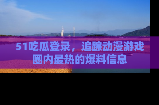 51吃瓜登录，追踪动漫游戏圈内最热的爆料信息