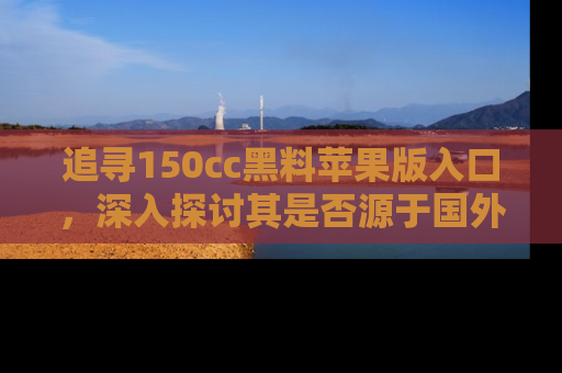追寻150cc黑料苹果版入口，深入探讨其是否源于国外的传闻