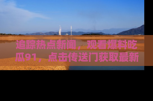 追踪热点新闻，观看爆料吃瓜91，点击传送门获取最新更新！