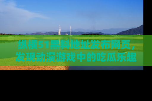 纵横51黑料地址发布网页，发现动漫游戏中的吃瓜乐趣