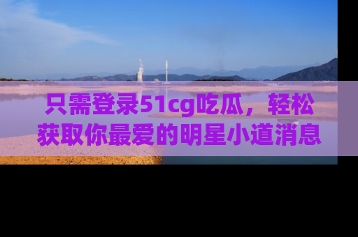 只需登录51cg吃瓜，轻松获取你最爱的明星小道消息！