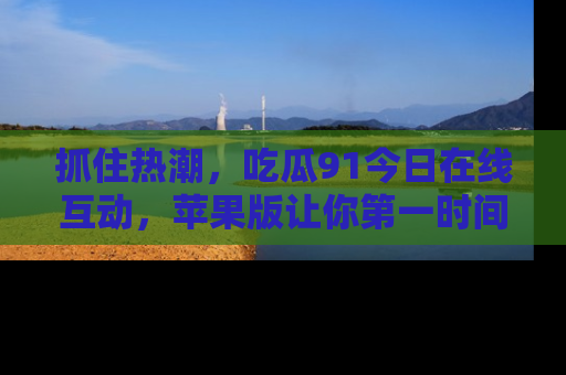 抓住热潮，吃瓜91今日在线互动，苹果版让你第一时间掌握信息！