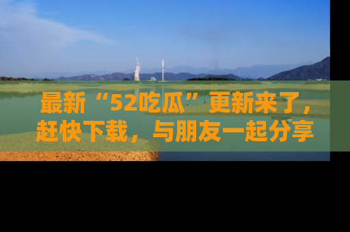 最新“52吃瓜”更新来了，赶快下载，与朋友一起分享吃瓜乐趣！