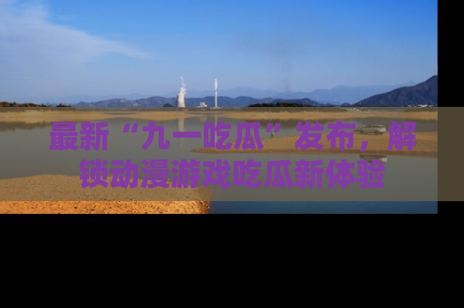 最新“九一吃瓜”发布，解锁动漫游戏吃瓜新体验