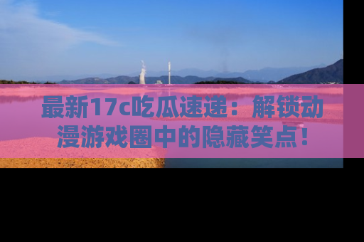 最新17c吃瓜速递：解锁动漫游戏圈中的隐藏笑点！